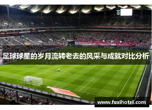 足球球星的岁月流转老去的风采与成就对比分析