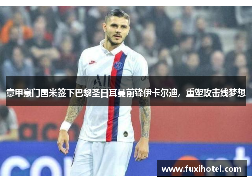 意甲豪门国米签下巴黎圣日耳曼前锋伊卡尔迪，重塑攻击线梦想
