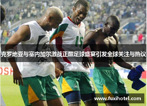 克罗地亚与塞内加尔激战正酣足球盛宴引发全球关注与热议