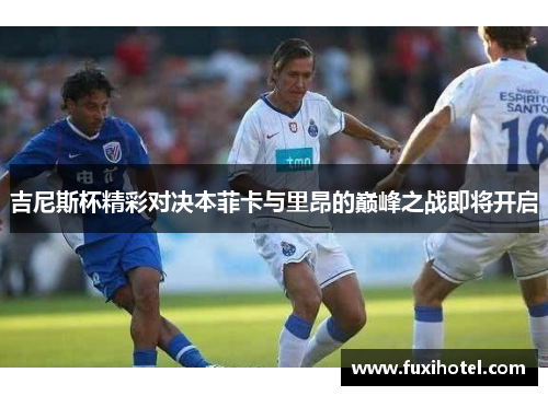 吉尼斯杯精彩对决本菲卡与里昂的巅峰之战即将开启
