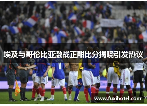 埃及与哥伦比亚激战正酣比分揭晓引发热议