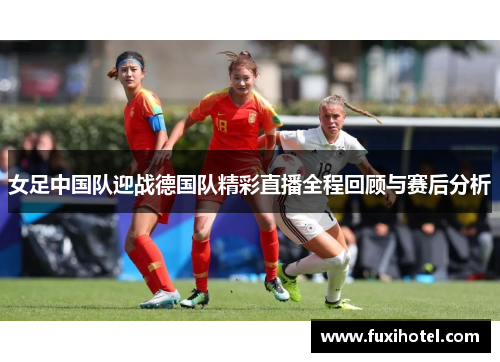 女足中国队迎战德国队精彩直播全程回顾与赛后分析