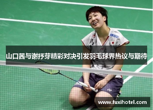 山口茜与谢抒芽精彩对决引发羽毛球界热议与期待