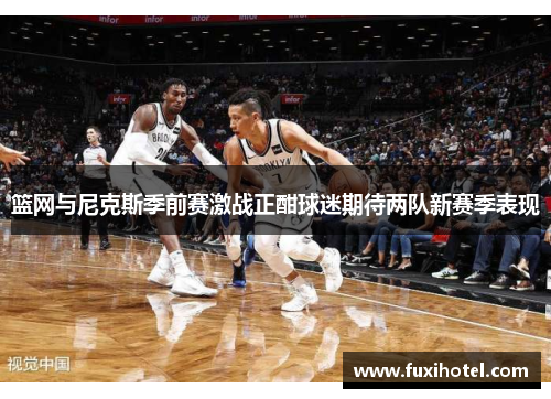 篮网与尼克斯季前赛激战正酣球迷期待两队新赛季表现