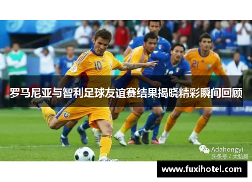 罗马尼亚与智利足球友谊赛结果揭晓精彩瞬间回顾