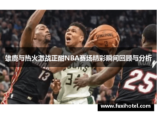 雄鹿与热火激战正酣NBA赛场精彩瞬间回顾与分析