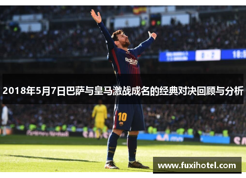 2018年5月7日巴萨与皇马激战成名的经典对决回顾与分析