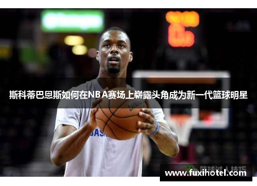 斯科蒂巴恩斯如何在NBA赛场上崭露头角成为新一代篮球明星